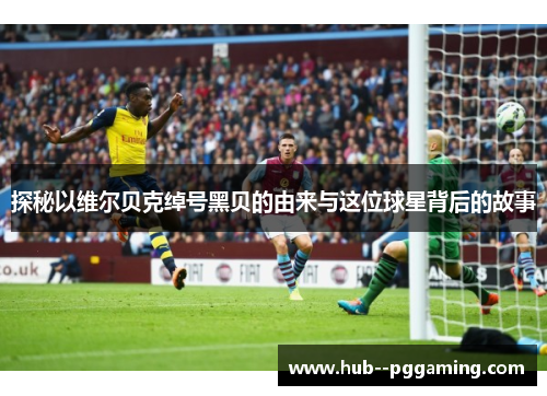 探秘以维尔贝克绰号黑贝的由来与这位球星背后的故事 探秘以维尔贝克绰号黑贝的由来与这位球星背后的故事