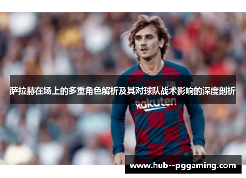 萨拉赫在场上的多重角色解析及其对球队战术影响的深度剖析