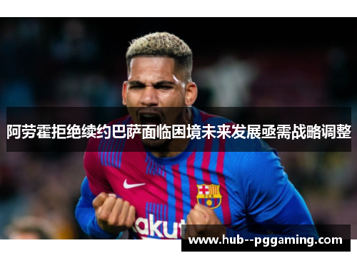 阿劳霍拒绝续约巴萨面临困境未来发展亟需战略调整