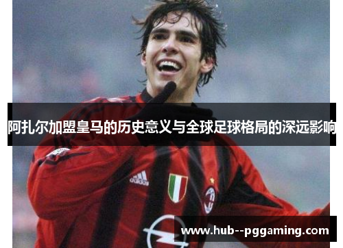 阿扎尔加盟皇马的历史意义与全球足球格局的深远影响