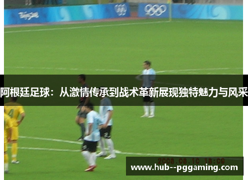 阿根廷足球：从激情传承到战术革新展现独特魅力与风采