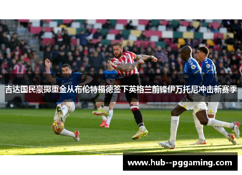 吉达国民豪掷重金从布伦特福德签下英格兰前锋伊万托尼冲击新赛季