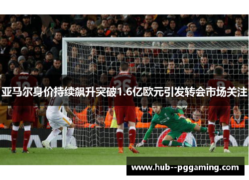 亚马尔身价持续飙升突破1.6亿欧元引发转会市场关注