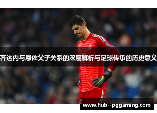齐达内与恩佐父子关系的深度解析与足球传承的历史意义